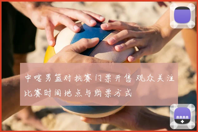 中喀男篮对抗赛门票开售 观众关注比赛时间地点与购票方式
