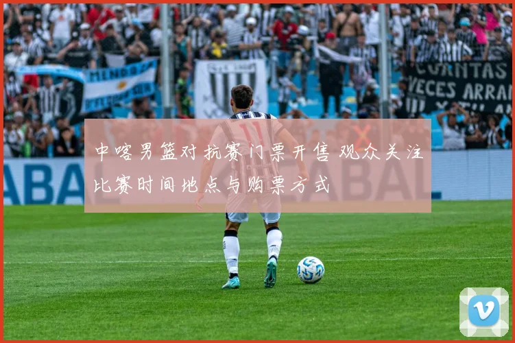中喀男篮对抗赛门票开售 观众关注比赛时间地点与购票方式