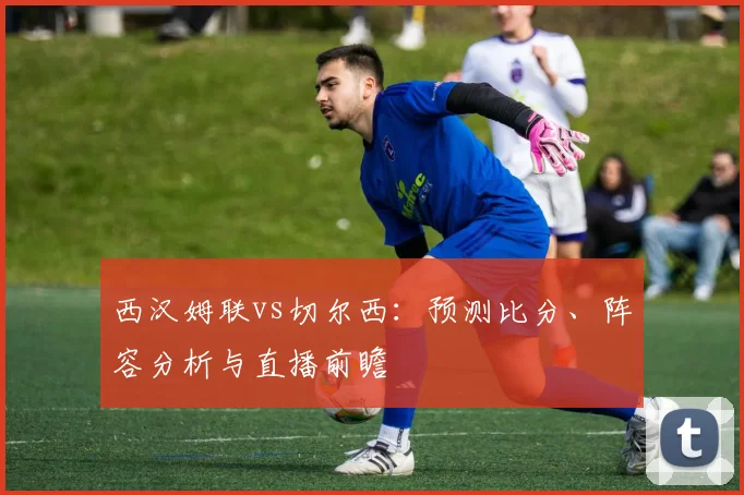 西汉姆联vs切尔西:预测比分、阵容分析与直播前瞻