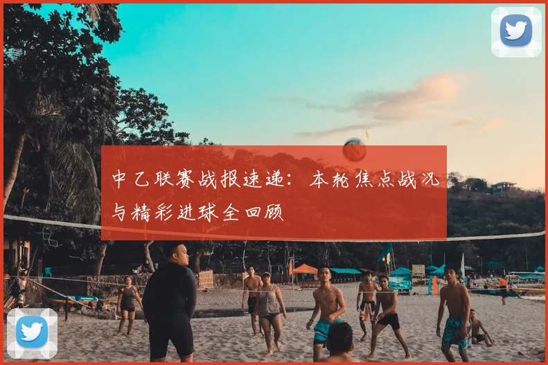 中乙联赛战报速递：本轮焦点战况与精彩进球全回顾