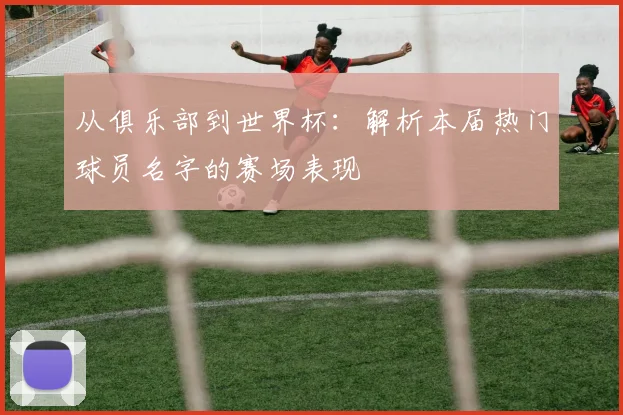 从俱乐部到世界杯：解析本届热门球员名字的赛场表现