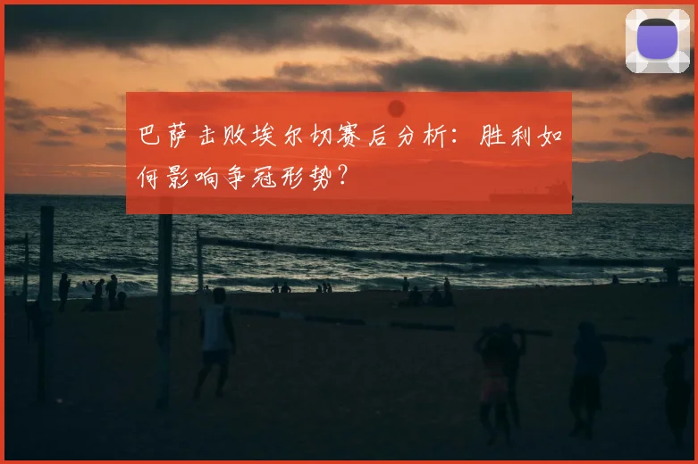巴萨击败埃尔切赛后分析：胜利如何影响争冠形势？