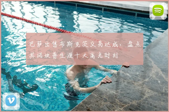 巴萨出售布斯克茨交易达成，盘点其诺坎普生涯十大高光时刻
