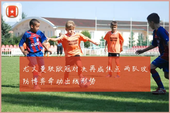尤文曼联欧冠对决再成焦点 两队攻防博弈牵动出线形势