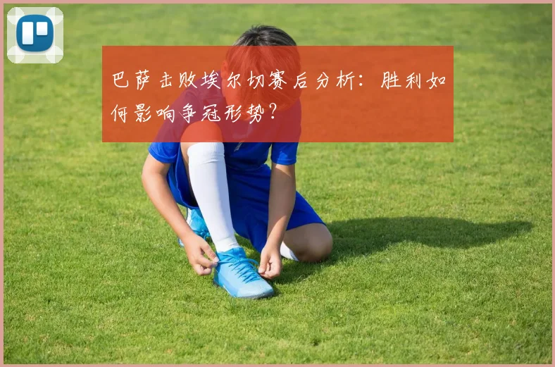 巴萨击败埃尔切赛后分析：胜利如何影响争冠形势？