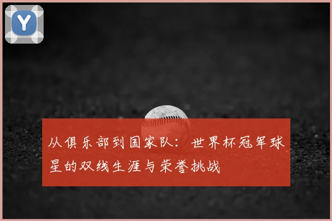 从俱乐部到国家队：世界杯冠军球星的双线生涯与荣誉挑战