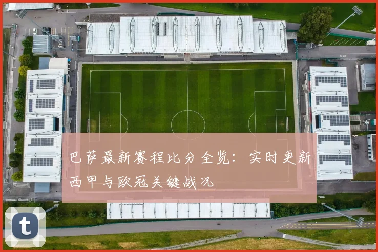 巴萨最新赛程比分全览：实时更新西甲与欧冠关键战况