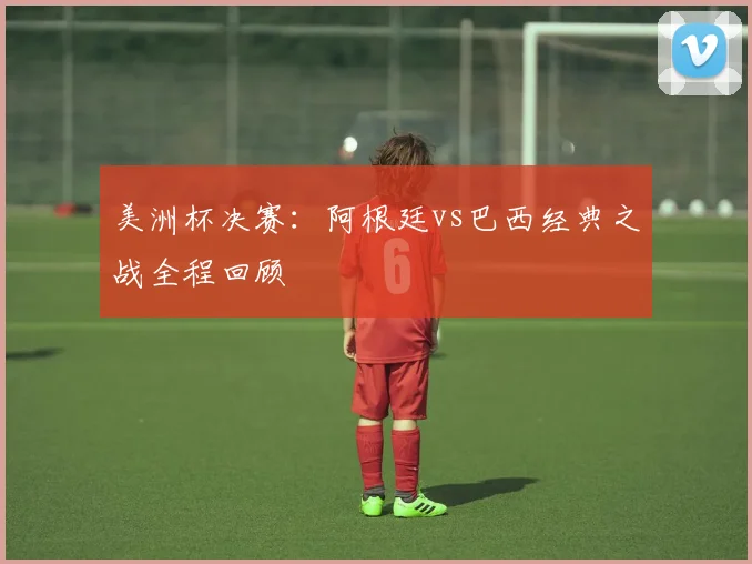 美洲杯决赛：阿根廷vs巴西经典之战全程回顾
