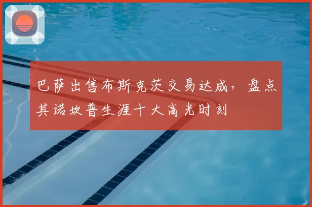 巴萨出售布斯克茨交易达成，盘点其诺坎普生涯十大高光时刻