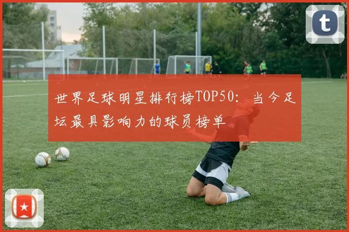 世界足球明星排行榜TOP50：当今足坛最具影响力的球员榜单