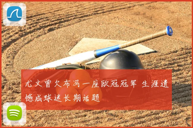 尤文曾欠布冯一座欧冠冠军 生涯遗憾成球迷长期话题