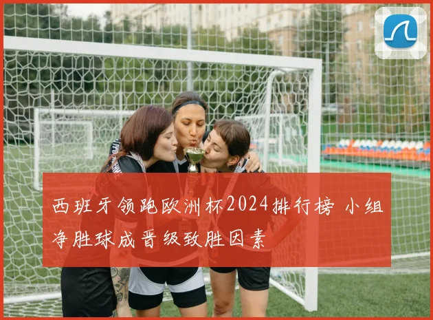 西班牙领跑欧洲杯2024排行榜 小组净胜球成晋级致胜因素