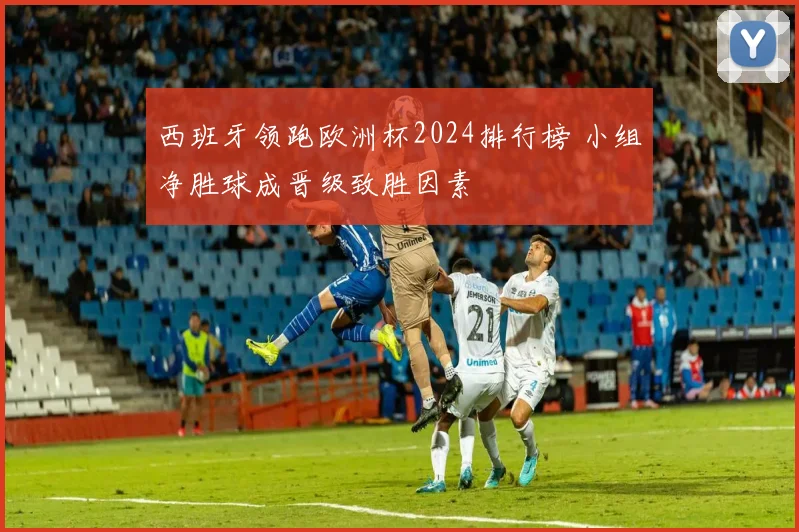 西班牙领跑欧洲杯2024排行榜 小组净胜球成晋级致胜因素