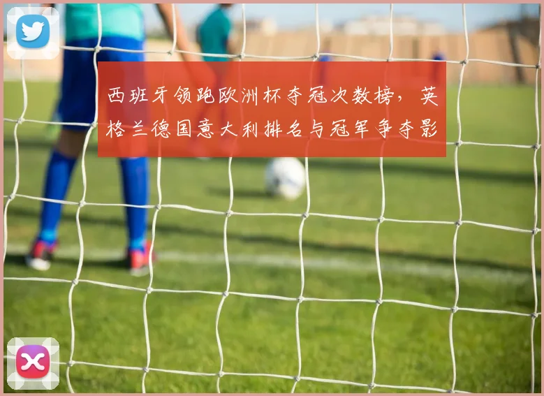 西班牙领跑欧洲杯夺冠次数榜，英格兰德国意大利排名与冠军争夺影响解读