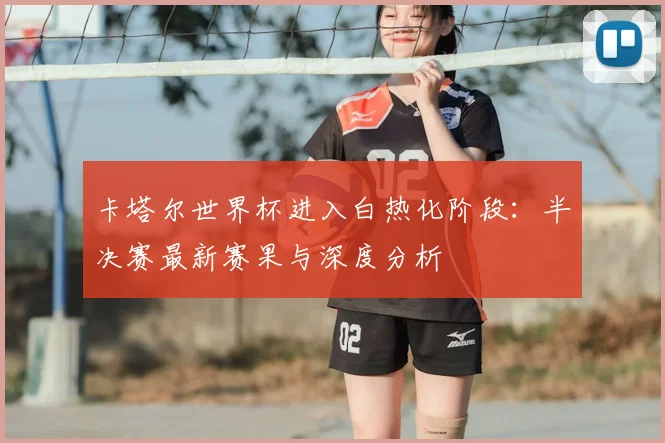 卡塔尔世界杯进入白热化阶段：半决赛最新赛果与深度分析