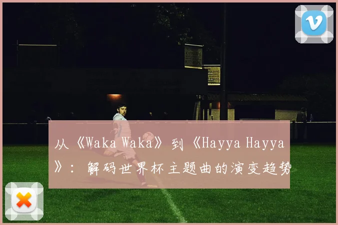 从《Waka Waka》到《Hayya Hayya》：解码世界杯主题曲的演变趋势