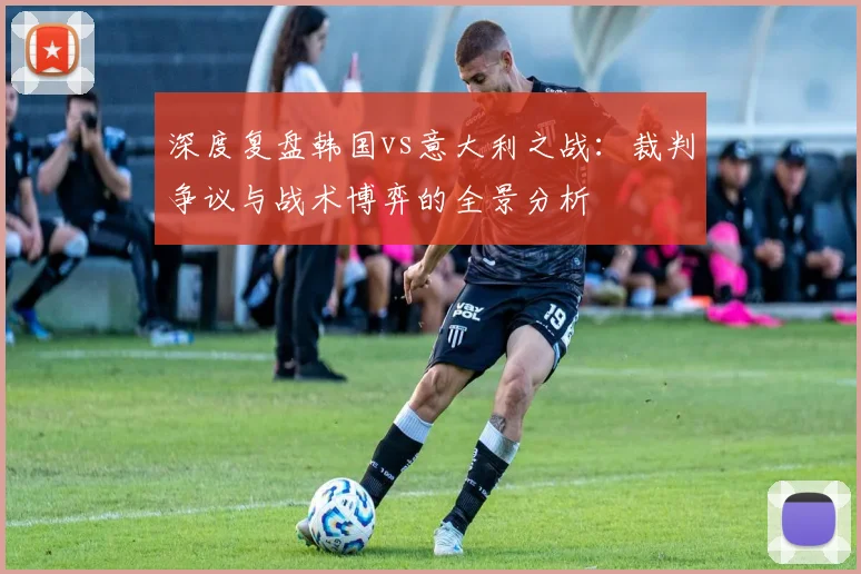 深度复盘韩国vs意大利之战:裁判争议与战术博弈的全景分析