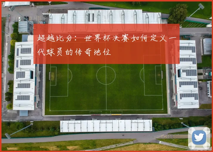 超越比分：世界杯决赛如何定义一代球员的传奇地位