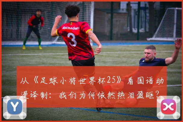 从《足球小将世界杯25》看国语动漫译制：我们为何依然热泪盈眶？