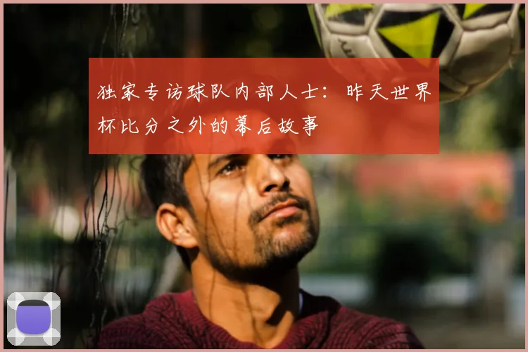 独家专访球队内部人士：昨天世界杯比分之外的幕后故事