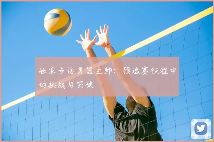 独家专访男篮主帅：预选赛征程中的挑战与突破