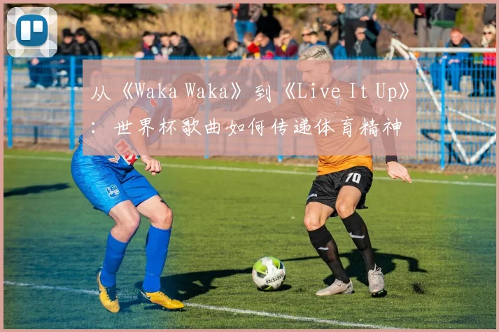 从《Waka Waka》到《Live It Up》：世界杯歌曲如何传递体育精神