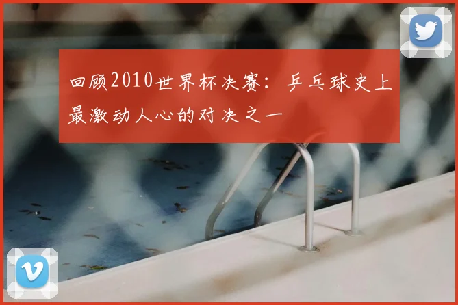 回顾2010世界杯决赛:乒乓球史上最激动人心的对决之一