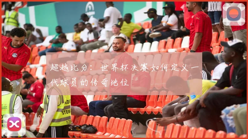 超越比分：世界杯决赛如何定义一代球员的传奇地位