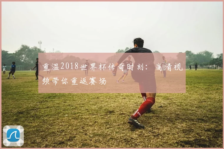 重温2018世界杯传奇时刻：高清视频带你重返赛场