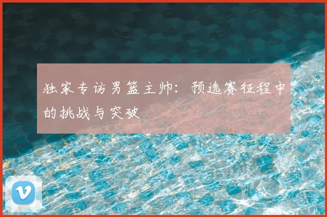 独家专访男篮主帅：预选赛征程中的挑战与突破